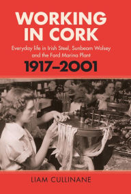 Title: Working in Cork: Everyday life in Irish Steel, Sunbeam Wolsey and the Ford Marina Plant, 1917-2001, Author: Liam Cullinane