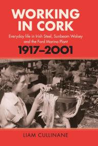Title: Working in Cork: Everyday life in Irish Steel, Sunbeam-Wolsey and the Ford Marina Plant, 1917-2001, Author: Liam Cullinane