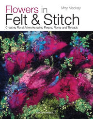 Title: Flowers in Felt & Stitch: Creating Floral Artworks Using Fleece, Fibres and Threads, Author: Moy MacKay