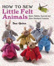 Title: How to Sew Little Felt Animals: Bears, Rabbits, Squirrels and other Woodland Creatures, Author: Sue Quinn