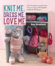 Title: Knit Me, Dress Me, Love Me: Cute knitted animals and their mini-me toys, with keepsake outfits to knit & sew, Author: Sue Stratford