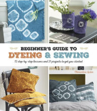 Title: A Beginner's Guide to Dyeing and Sewing: 12 Step-By-Step Lessons and 21 Projects To Get You Started, Author: Stacey Bartsch