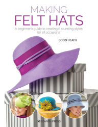 Title: Making Felt Hats: A beginners guide to creating 6 stunning styles for all occasions, Author: Bobbi Heath