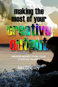 Title: Making the Most of Your Creative Output: Generating income from your creative talent, Author: Ian Shipley