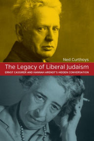 Title: The Legacy of Liberal Judaism: Ernst Cassirer and Hannah Arendt's Hidden Conversation, Author: Ned Curthoys