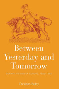 Title: Between Yesterday and Tomorrow: German Visions of Europe, 1926-1950, Author: Christian Bailey