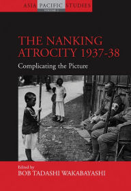 Title: The Nanking Atrocity, 1937-1938: Complicating the Picture, Author: Bob Tadashi Wakabayashi