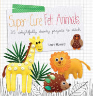 Title: Super-Cute Felt Animals: 35 Delightfully Dainty Projects to Stitch, Author: Laura Howard