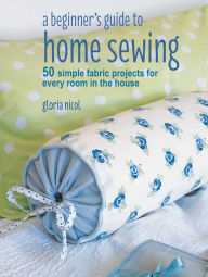 Title: A Beginner's Guide to Home Sewing: 50 simple fabric projects for every room in the house, Author: Gloria Nicol