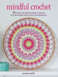 Title: Mindful Crochet: 35 creative and colorful projects to help you be in the moment, relieve stress, and manage pain, Author: Emma Leith