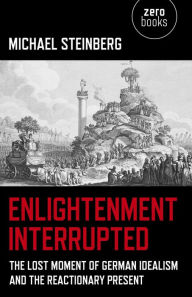 Title: Enlightenment Interrupted: The Lost Moment of German Idealism and the Reactionary Present, Author: Michael Steinberg