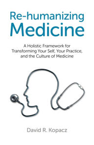 Title: Re-humanizing Medicine: A Holistic Framework for Transforming Your Self, Your Practice, and the Culture of Medicine, Author: David R. Kopacz