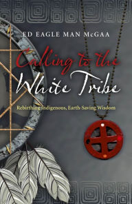 Title: Calling to the White Tribe: Rebirthing Indigenous, Earth-Saving Wisdom, Author: Ed Eagle Man McGaa