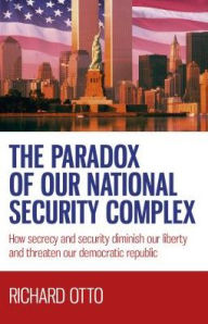 Title: The Paradox of our National Security Complex: How Secrecy and Security Diminish Our Liberty and Threaten Our Democratic Republic, Author: Richard  Alexander Otto