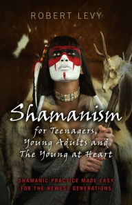 Title: Shamanism for Teenagers, Young Adults and The Young At Heart: Shamanic Practice Made Easy For The Newest Generations, Author: Robert Levy