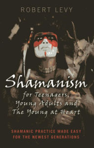 Title: Shamanism for Teenagers, Young Adults and The Young At Heart: Shamanic Practice Made Easy For The Newest Generations, Author: Robert Levy