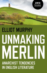 Title: Unmaking Merlin: Anarchist Tendencies in English Literature, Author: Elliot Murphy