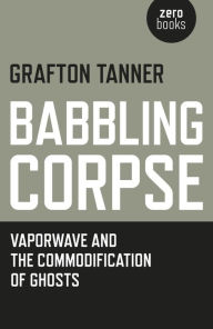 Title: Babbling Corpse: Vaporwave And The Commodification Of Ghosts, Author: Grafton Tanner