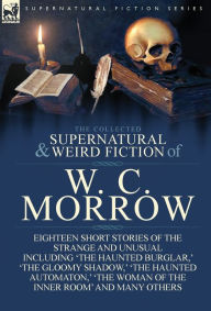Title: The Collected Supernatural and Weird Fiction of W. C. Morrow: Eighteen Short Stories of the Strange and Unusual Including 'The Haunted Burglar, ' 'The, Author: William Chambers Morrow