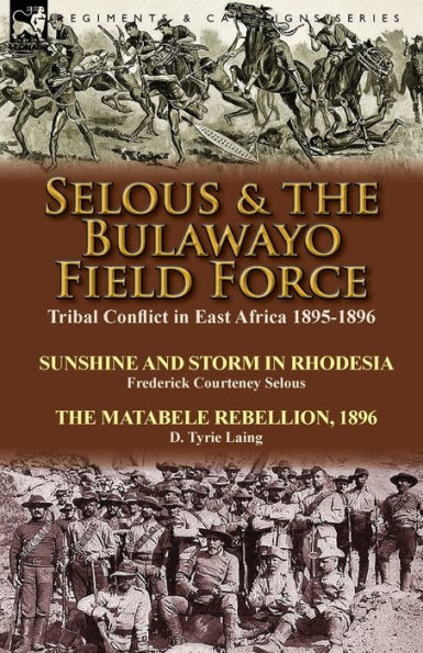 Selous & the Bulawayo Field Force: Tribal Conflict in East Africa 1895-1896-Sunshine and Storm in Rhodesia by Frederick Courteney Selous & The Matabele Rebellion, 1896 by D. Tyrie Laing