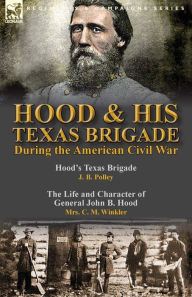 Title: Hood & His Texas Brigade During the American Civil War: Hood's Texas Brigade by J. B. Polley & The Life and Character of General John B. Hood by Mrs. C. M. Winkler, Author: J B Polley