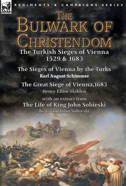 The Bulwark of Christendom: the Turkish Sieges of Vienna 1529 & 1683-The Sieges of Vienna by the Turks by Karl August Schimmer & The Great Siege of Vienna,1683 by Henry Elliot Malden with an extract from The Life of King John Sobieski by Count John Sobies