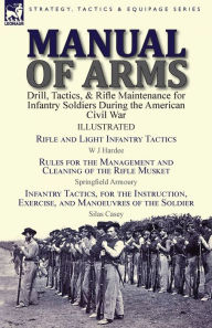 Title: Manual of Arms: Drill, Tactics, & Rifle Maintenance for Infantry Soldiers During the American Civil War-Rifle and Light Infantry Tactics by W J Hardee, Rules for the Management and Cleaning of the Rifle Musket by Springfield Armoury & Infantry Tactics, fo, Author: W J Hardee