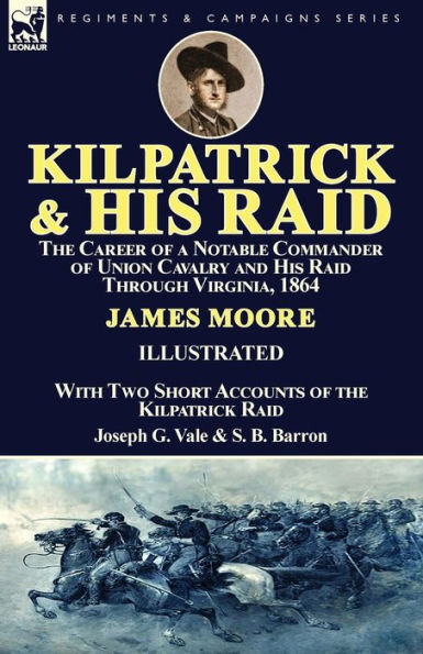 Kilpatrick and His Raid: the Career of a Notable Commander of Union Cavalry and His Raid Through Virginia, 1864, With Two Short Accounts of the Kilpatrick Raid