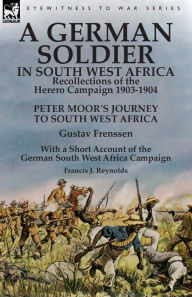 Title: A German Soldier in South West Africa: Recollections of the Herero Campaign 1903-1904-Peter Moor's Journey to South West Africa by Gustav Frenssen, With a Short Account of the German South West Africa Campaign by Francis J. Reynolds, Author: Gustav Frenssen