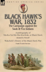 Title: Black Hawk's War, 1832: The Campaign against the Sauk & Fox Indians-Autobiography of Ma-Ka-Tai-Me-She-Kia-Kiak, or Black Hawk dictated by Himself & Wakefield's History of the Black Hawk War by Frank Everett Stevens, Author: Black Hawk