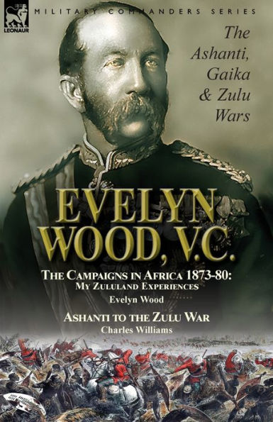 Evelyn Wood, V.C.: the Ashanti, Gaika & Zulu Wars-The Campaigns in Africa 1873-1880: My Zululand Experiences by Evelyn Wood & Ashanti to the Zulu War by Charles Williams