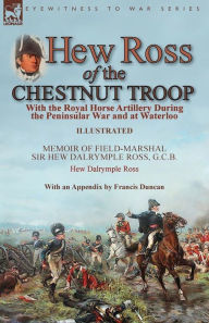 Title: Hew Ross of the Chestnut Troop: With the Royal Horse Artillery During the Peninsular War and at Waterloo: Memoir of Field-Marshal Sir Hew Dalrymple Ross, G. C. B. by Hew Dalrymple Ross with an Appendix by Francis Duncan, Author: Hew Dalrymple Ross