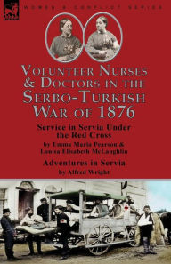 Title: Volunteer Nurses & Doctors In the Serbo-Turkish War of 1876: Service in Servia Under the Red Cross by Emma Maria Pearson and Louisa Elisabeth McLaughlin & Adventures in Servia by Alfred Wright, Author: Emma Maria Pearson