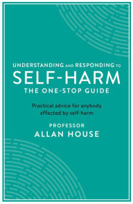 Title: Understanding and Responding to Self-Harm: The One Stop Guide: Practical Advice for Anybody Affected by Self-Harm, Author: Allan House