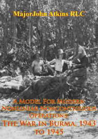 Title: A Model For Modern Nonlinear Noncontiguous Operations: The War In Burma, 1943 To 1945, Author: Major John Atkins RLC