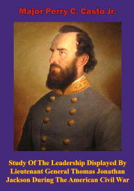 Title: Study Of The Leadership Displayed By Lieutenant General Thomas Jonathan Jackson During The American Civil War, Author: Major Perry C. Casto Jr.