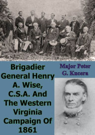 Title: Brigadier General Henry A. Wise, C.S.A. And The Western Virginia Campaign Of 1861, Author: Major Peter G. Kucera