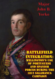 Title: Battlefield Integration: Wellington's Use Of Portuguese And Spanish Forces During The 1812 Salamanca Campaign, Author: Major John B. Yorko Yorko