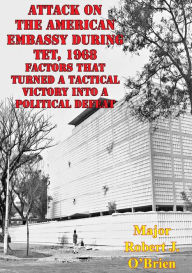 Title: Attack On The American Embassy During Tet, 1968: Factors That Turned A Tactical Victory Into A Political Defeat, Author: Major Robert J. O'Brien