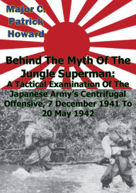Title: Behind The Myth Of The Jungle Superman: A Tactical Examination Of The Japanese Army's Centrifugal Offensive, 7 December 1941 To 20 May 1942, Author: Major C. Patrick Howard