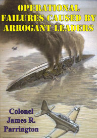 Title: Operational Failures Caused By Arrogant Leaders, Author: Colonel James R. Parrington USMC