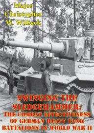 Title: Swinging The Sledgehammer: The Combat Effectiveness Of German Heavy Tank Battalions In World War II, Author: Major Christopher W. Wilbeck