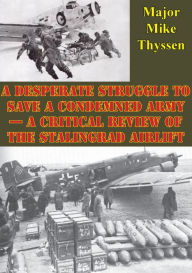Title: A Desperate Struggle To Save A Condemned Army - A Critical Review Of The Stalingrad Airlift, Author: Major Mike Thyssen
