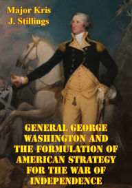 Title: General George Washington And The Formulation Of American Strategy For The War Of Independence, Author: Major Kris J. Stillings USMC