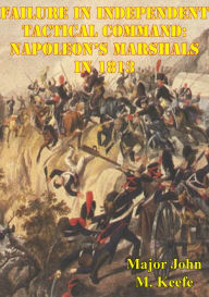 Title: Failure In Independent Tactical Command: Napoleon's Marshals In 1813, Author: Major John M. Keefe