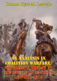 Title: An Analysis In Coalition Warfare: Napoleon's Defeat At The Battle Of Nations-Leipzig, 1813, Author: Colonel Clyde M. Leavelle