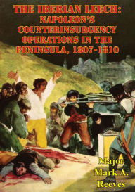 Title: The Iberian Leech: Napoleon's Counterinsurgency Operations In The Peninsula, 1807-1810, Author: Major Mark A. Reeves