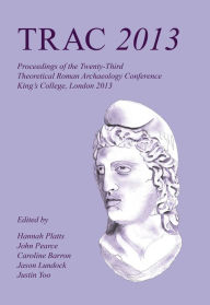 Title: TRAC 2013: Proceedings of the Twenty-Third Annual Theoretical Roman Archaeology Conference, London 2013, Author: Hannah Platts