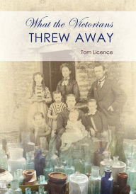 Title: What the Victorians Threw Away, Author: Tom Licence