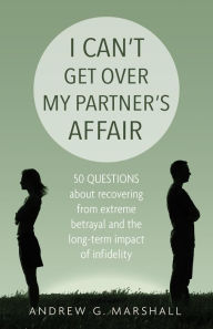 Title: I Can't Get Over My Partner's Affair: 50 questions about recovering from extreme betrayal and the long-term impact of infidelity, Author: Andrew G. Marshall